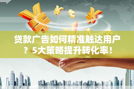 获嘉贷款广告如何精准触达用户？5大策略提升转化率！