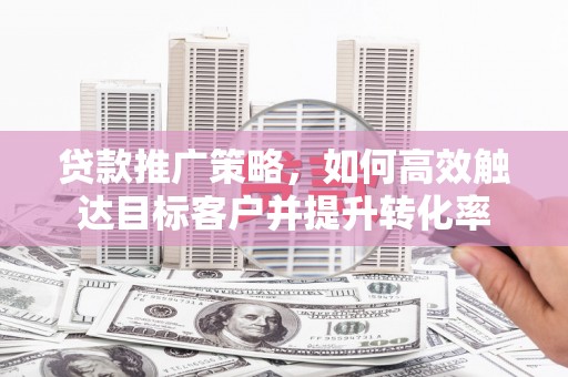 获嘉贷款推广策略，如何高效触达目标客户并提升转化率