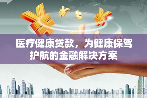 获嘉医疗健康贷款，为健康保驾护航的金融解决方案