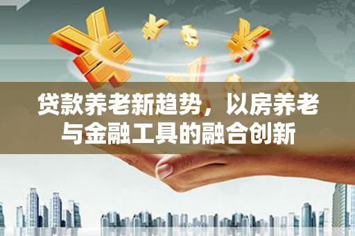 获嘉贷款养老新趋势，以房养老与金融工具的融合创新