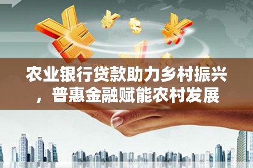 获嘉农业银行贷款助力乡村振兴，普惠金融赋能农村发展